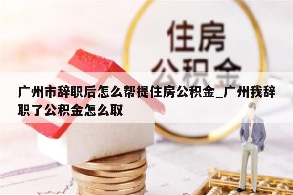 广州市辞职后怎么帮提住房公积金_广州我辞职了公积金怎么取